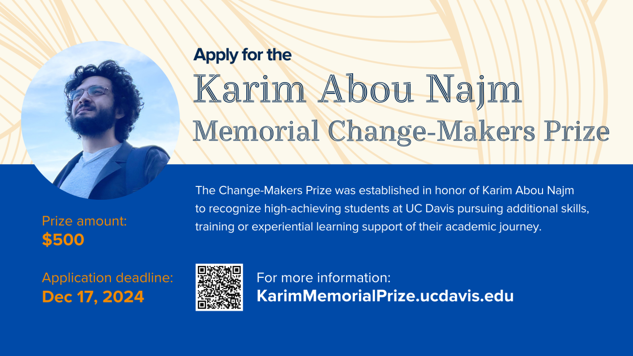 Graphic for Karim Abou Najm Memorial Change-Makers Prize. Graphic includes a headshot of Karim Abou Najm on the left in a circle. Underneath the circle is the text "Prize Amount: $500" followed by "Application Deadline: December 17, 2024." On the right includes text to apply for the Karim Abou Najm Memorial Change-Makers Prize. The Change-Makers Prize was established in honor of Karim Abou Najm to recognize high-achieving students at UC Davis pursuing additional skills, training or experiential learning sup